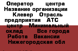 Оператор Call-центра › Название организации ­ Клевер › Отрасль предприятия ­ АТС, call-центр › Минимальный оклад ­ 1 - Все города Работа » Вакансии   . Нижегородская обл.